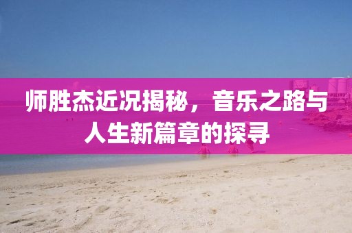 师胜杰近况揭秘，音乐之路与人生新篇章的探寻
