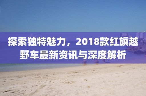 探索独特魅力，2018款红旗越野车最新资讯与深度解析