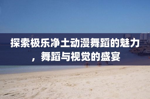 探索极乐净土动漫舞蹈的魅力，舞蹈与视觉的盛宴