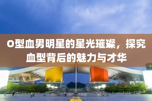 O型血男明星的星光璀璨，探究血型背后的魅力与才华