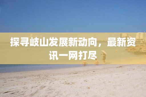 探寻岐山发展新动向，最新资讯一网打尽