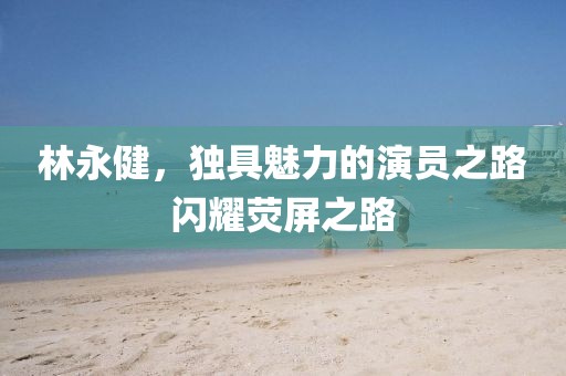 林永健，独具魅力的演员之路闪耀荧屏之路