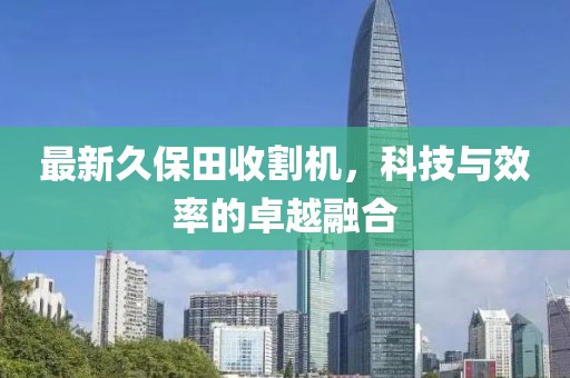 最新久保田收割机，科技与效率的卓越融合