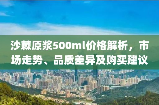 沙棘原浆500ml价格解析，市场走势、品质差异及购买建议