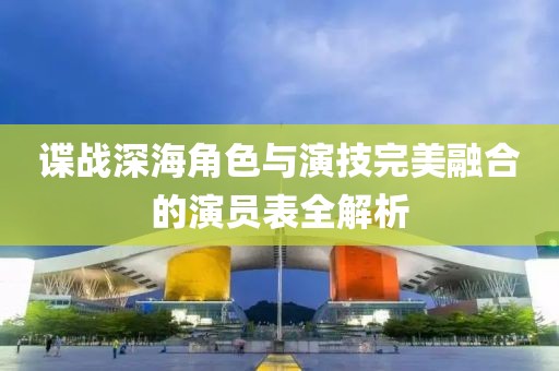 谍战深海角色与演技完美融合的演员表全解析