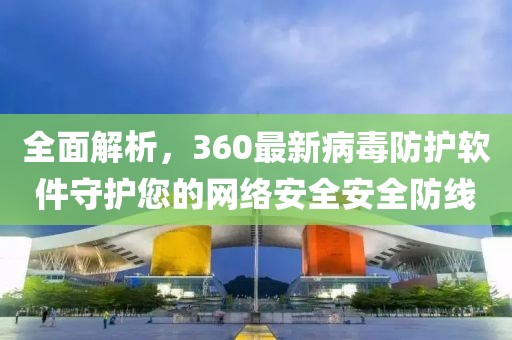 全面解析，360最新病毒防护软件守护您的网络安全安全防线