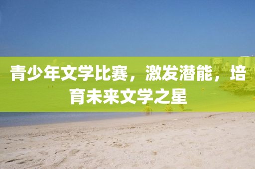 青少年文学比赛，激发潜能，培育未来文学之星