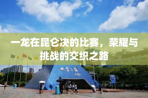 一龙在昆仑决的比赛，荣耀与挑战的交织之路