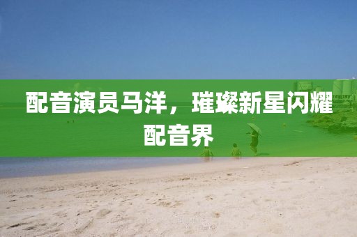 配音演员马洋，璀璨新星闪耀配音界
