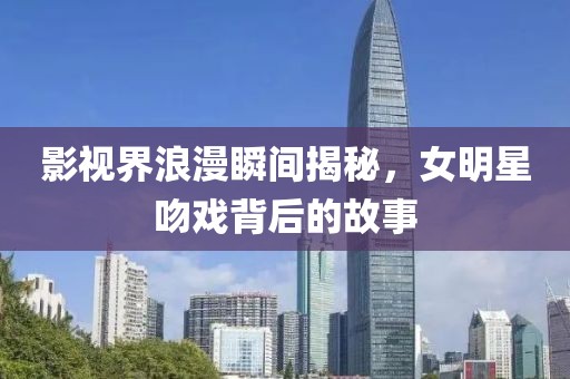 影视界浪漫瞬间揭秘，女明星吻戏背后的故事