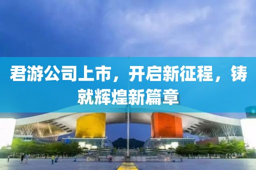 君游公司上市，开启新征程，铸就辉煌新篇章