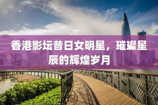 香港影坛昔日女明星，璀璨星辰的辉煌岁月