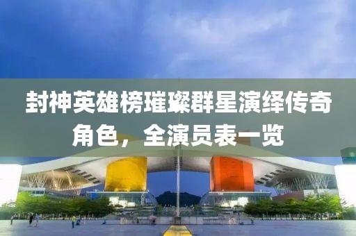 封神英雄榜璀璨群星演绎传奇角色，全演员表一览
