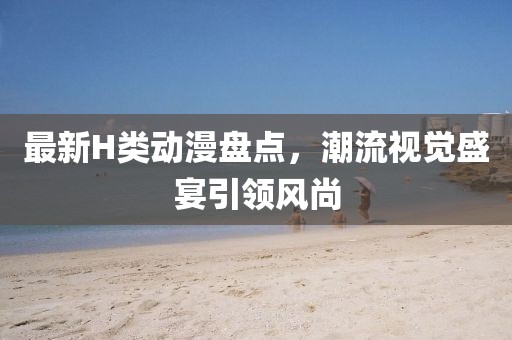 最新H类动漫盘点，潮流视觉盛宴引领风尚
