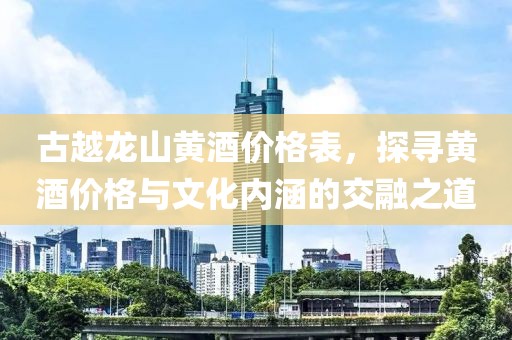 古越龙山黄酒价格表，探寻黄酒价格与文化内涵的交融之道
