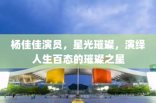杨佳佳演员，星光璀璨，演绎人生百态的璀璨之星