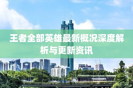 王者全部英雄最新概况深度解析与更新资讯