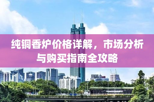 纯铜香炉价格详解，市场分析与购买指南全攻略