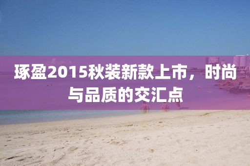 琢盈2015秋装新款上市，时尚与品质的交汇点