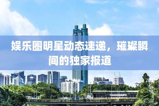 娱乐圈明星动态速递，璀璨瞬间的独家报道