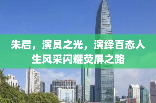 朱启，演员之光，演绎百态人生风采闪耀荧屏之路