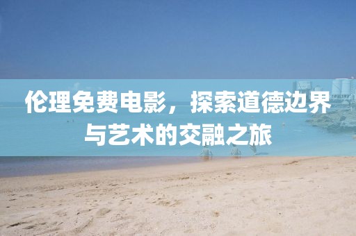 伦理免费电影，探索道德边界与艺术的交融之旅