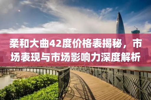 柔和大曲42度价格表揭秘，市场表现与市场影响力深度解析