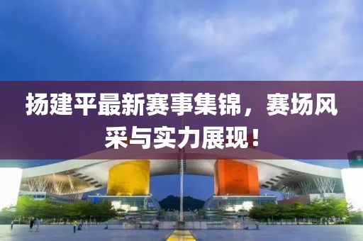 扬建平最新赛事集锦，赛场风采与实力展现！