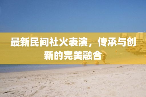 最新民间社火表演，传承与创新的完美融合