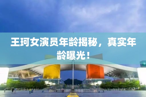 王珂女演员年龄揭秘，真实年龄曝光！
