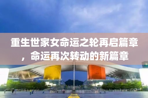 重生世家女命运之轮再启篇章，命运再次转动的新篇章