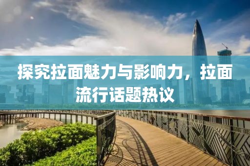探究拉面魅力与影响力，拉面流行话题热议