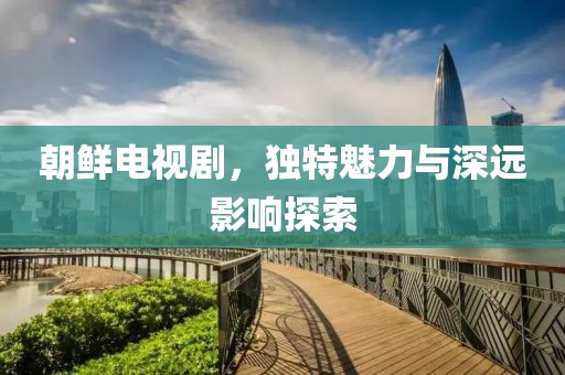 朝鲜电视剧，独特魅力与深远影响探索
