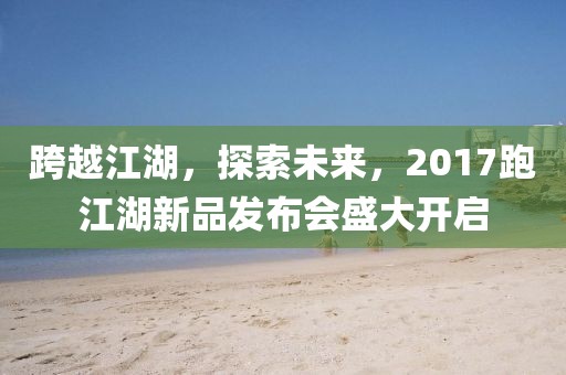 跨越江湖，探索未来，2017跑江湖新品发布会盛大开启