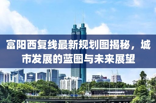 富阳西复线最新规划图揭秘，城市发展的蓝图与未来展望