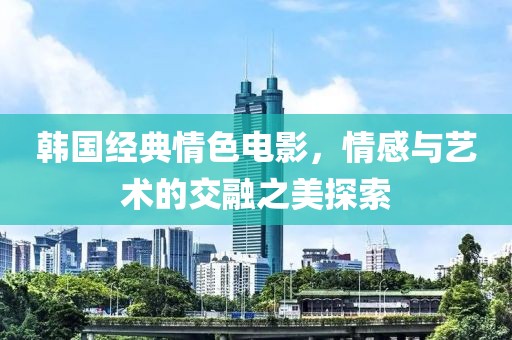 韩国经典情色电影，情感与艺术的交融之美探索