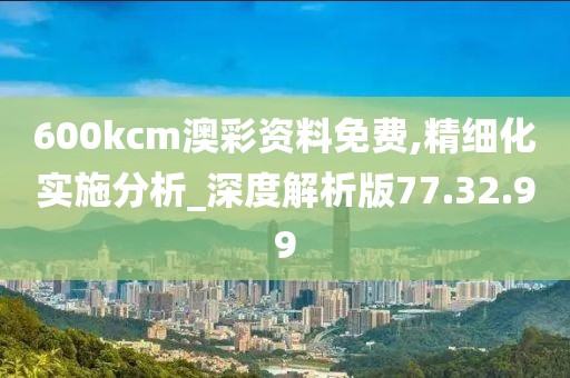600kcm澳彩资料免费,精细化实施分析_深度解析版77.32.99
