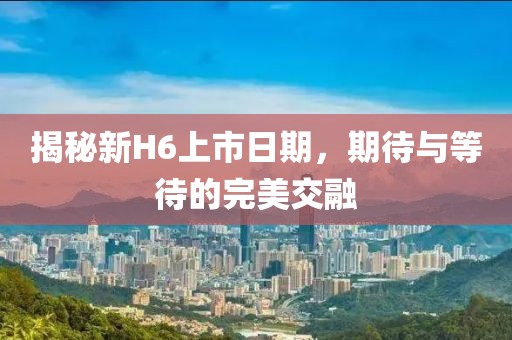 揭秘新H6上市日期，期待与等待的完美交融