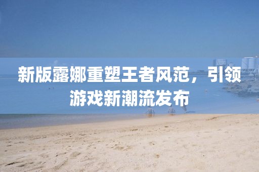 新版露娜重塑王者风范，引领游戏新潮流发布