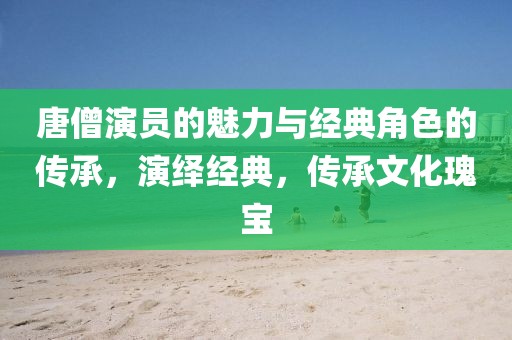 唐僧演员的魅力与经典角色的传承，演绎经典，传承文化瑰宝