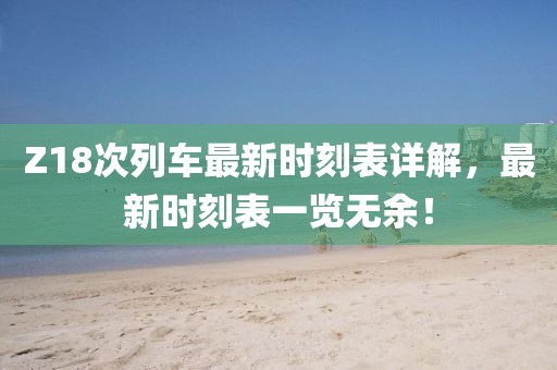 Z18次列车最新时刻表详解，最新时刻表一览无余！