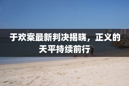 于欢案最新判决揭晓，正义的天平持续前行