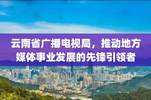 云南省广播电视局，推动地方媒体事业发展的先锋引领者