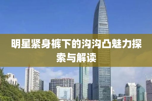 明星紧身裤下的沟沟凸魅力探索与解读