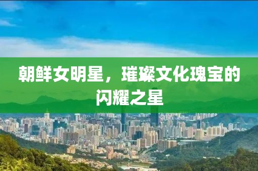 朝鲜女明星，璀璨文化瑰宝的闪耀之星