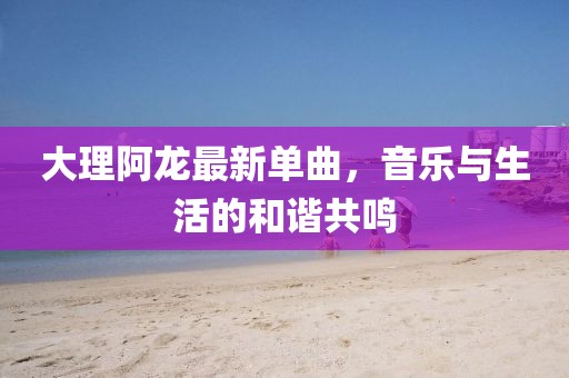 大理阿龙最新单曲，音乐与生活的和谐共鸣