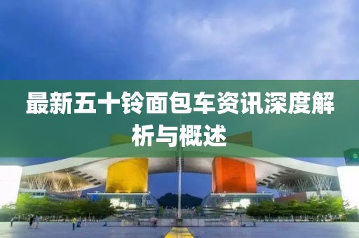 最新五十铃面包车资讯深度解析与概述