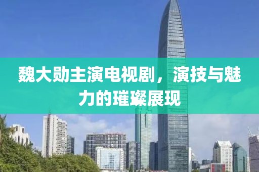 魏大勋主演电视剧，演技与魅力的璀璨展现