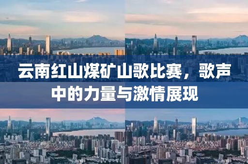云南红山煤矿山歌比赛，歌声中的力量与激情展现