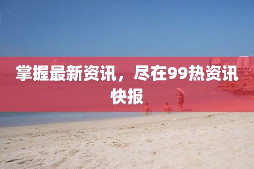掌握最新资讯，尽在99热资讯快报